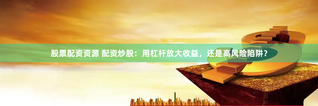 股票配资资源 配资炒股：用杠杆放大收益，还是高风险陷阱？