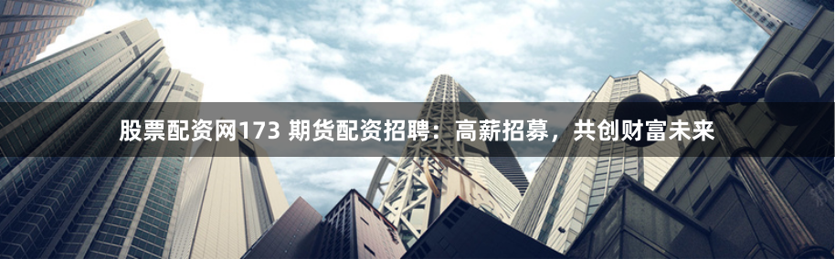 股票配资网173 期货配资招聘：高薪招募，共创财富未来
