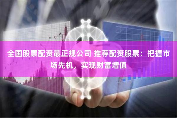 全国股票配资最正规公司 推荐配资股票：把握市场先机，实现财富增值