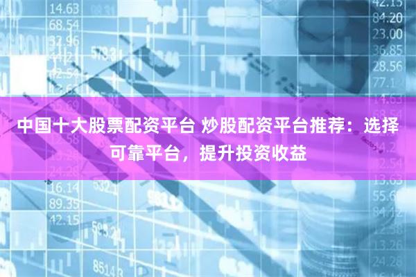 中国十大股票配资平台 炒股配资平台推荐：选择可靠平台，提升投资收益