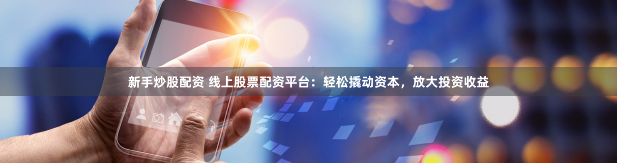 新手炒股配资 线上股票配资平台：轻松撬动资本，放大投资收益