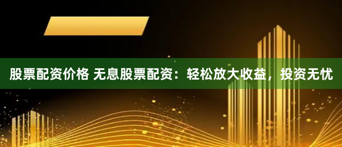 股票配资价格 无息股票配资：轻松放大收益，投资无忧