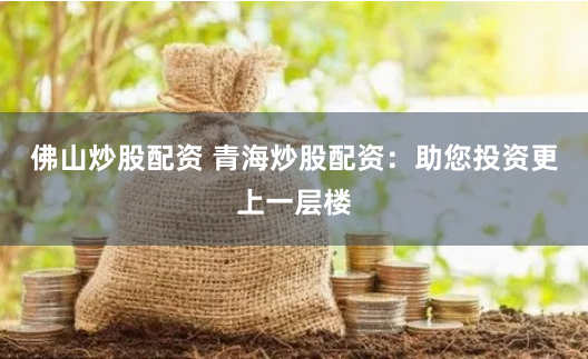 佛山炒股配资 青海炒股配资：助您投资更上一层楼