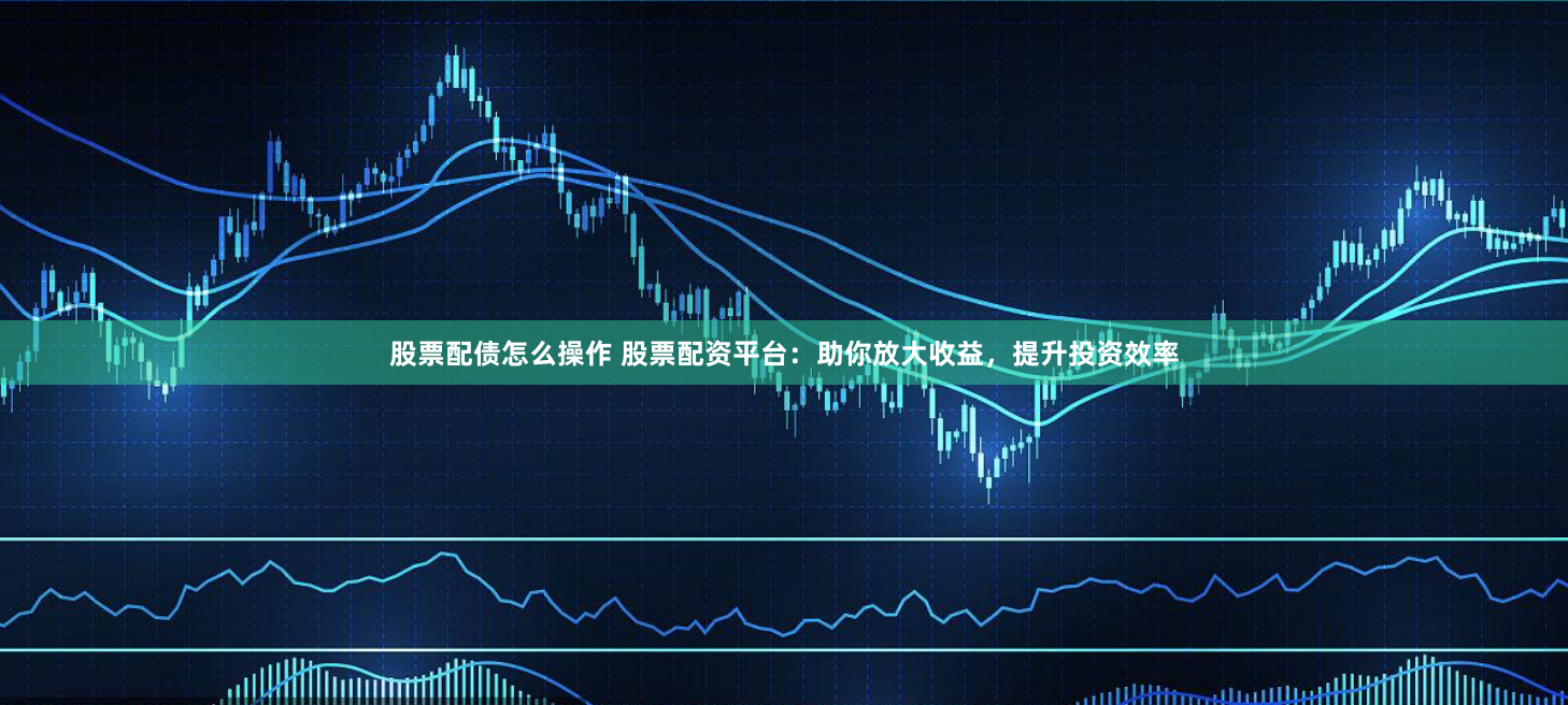 股票配债怎么操作 股票配资平台：助你放大收益，提升投资效率